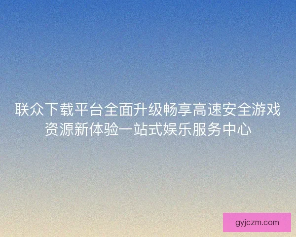 联众下载平台全面升级畅享高速安全游戏资源新体验一站式娱乐服务中心