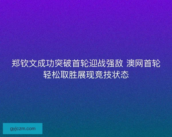 郑钦文成功突破首轮迎战强敌 澳网首轮轻松取胜展现竞技状态