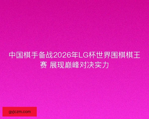 中国棋手备战2026年LG杯世界围棋棋王赛 展现巅峰对决实力