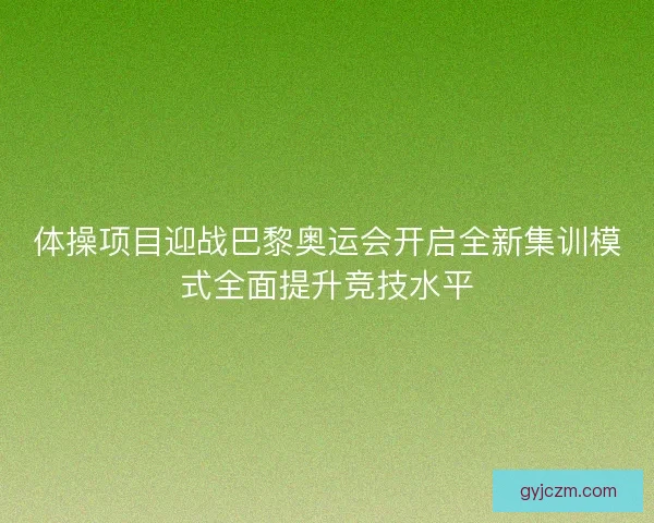 体操项目迎战巴黎奥运会开启全新集训模式全面提升竞技水平