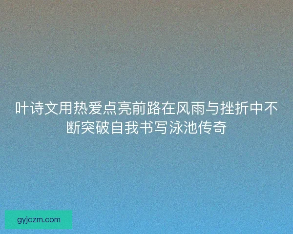 叶诗文用热爱点亮前路在风雨与挫折中不断突破自我书写泳池传奇