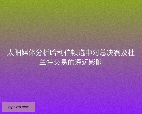 太阳媒体分析哈利伯顿选中对总决赛及杜兰特交易的深远影响