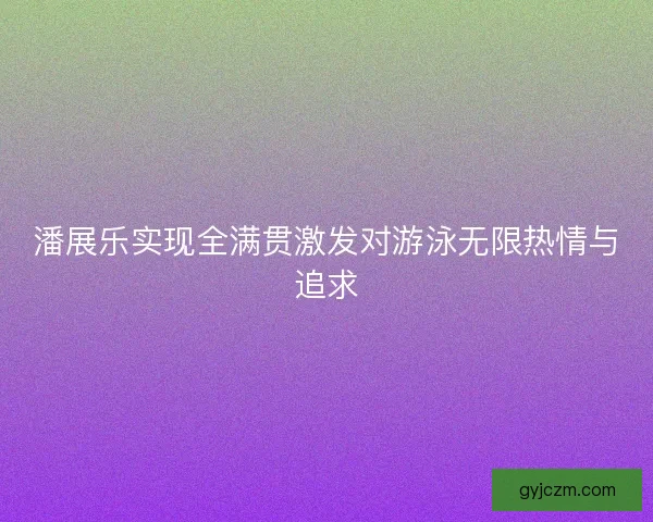 潘展乐实现全满贯激发对游泳无限热情与追求