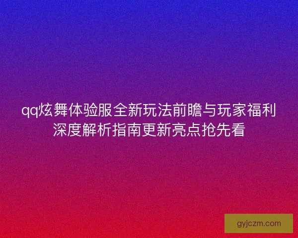 qq炫舞体验服全新玩法前瞻与玩家福利深度解析指南更新亮点抢先看