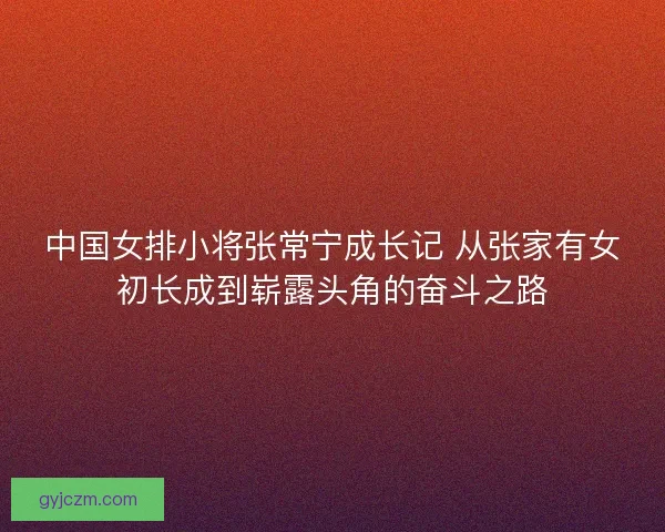 中国女排小将张常宁成长记 从张家有女初长成到崭露头角的奋斗之路