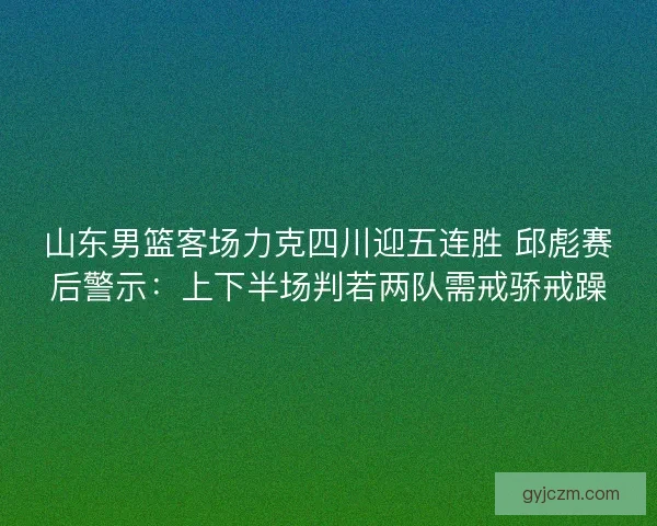 山东男篮客场力克四川迎五连胜 邱彪赛后警示：上下半场判若两队需戒骄戒躁