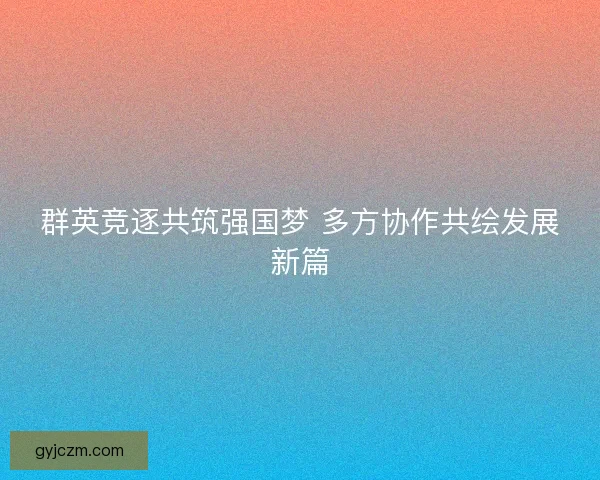 群英竞逐共筑强国梦 多方协作共绘发展新篇