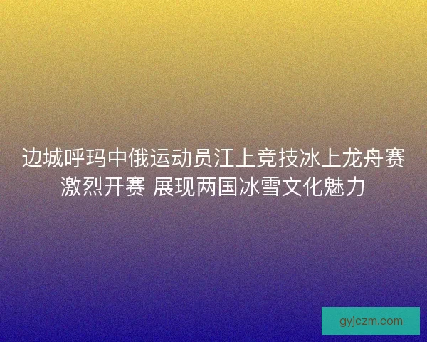 边城呼玛中俄运动员江上竞技冰上龙舟赛激烈开赛 展现两国冰雪文化魅力 边城呼玛中俄运动员江上竞技冰上龙舟赛激烈开赛 展现两国冰雪文化魅力