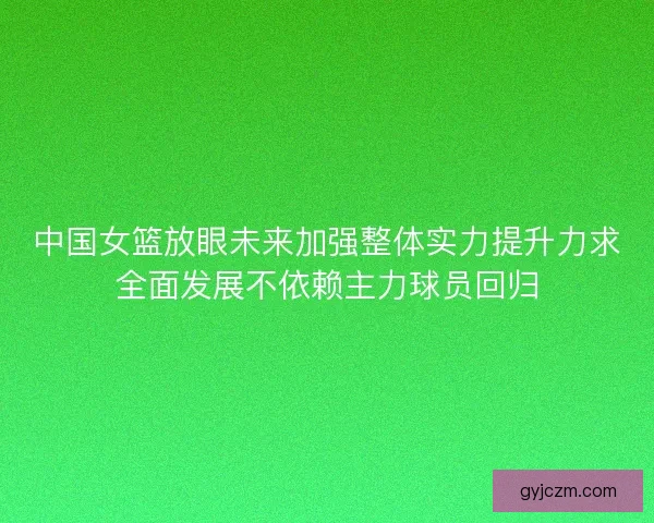 中国女篮放眼未来加强整体实力提升力求全面发展不依赖主力球员回归