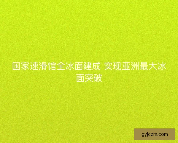 国家速滑馆全冰面建成 实现亚洲最大冰面突破