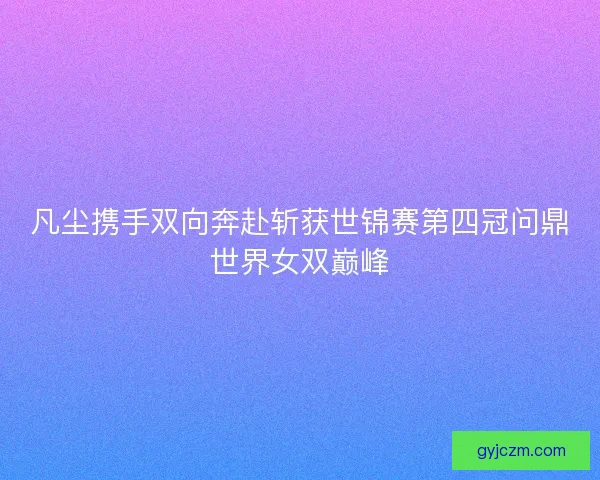 凡尘携手双向奔赴斩获世锦赛第四冠问鼎世界女双巅峰