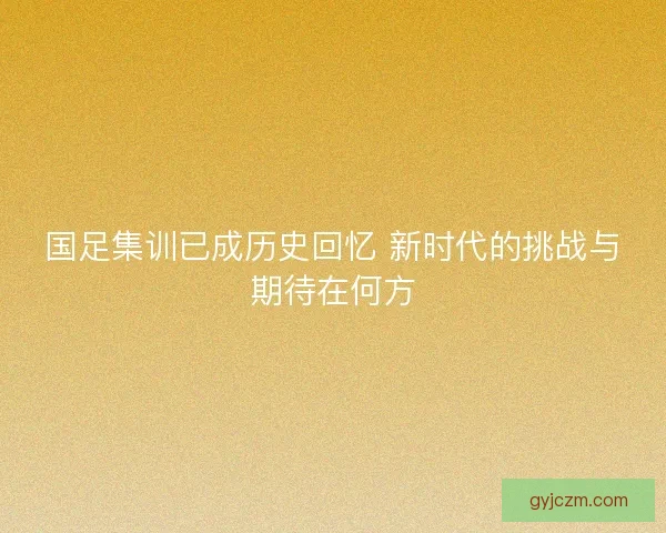 国足集训已成历史回忆 新时代的挑战与期待在何方 国足集训已成历史回忆 新时代的挑战与期待在何方