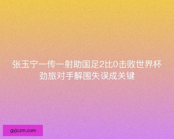 张玉宁一传一射助国足2比0击败世界杯劲旅对手解围失误成关键 张玉宁一传一射助国足2比0击败世界杯劲旅对手解围失误成关键