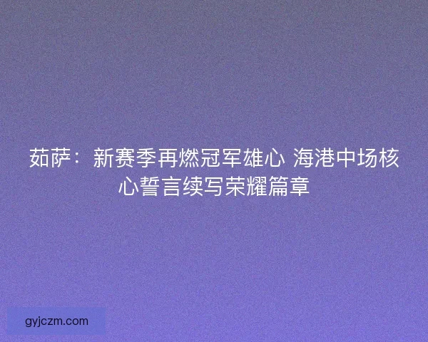 茹萨：新赛季再燃冠军雄心 海港中场核心誓言续写荣耀篇章