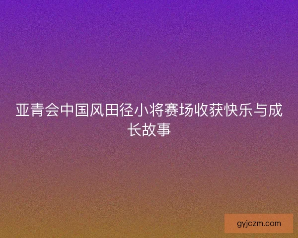 亚青会中国风田径小将赛场收获快乐与成长故事
