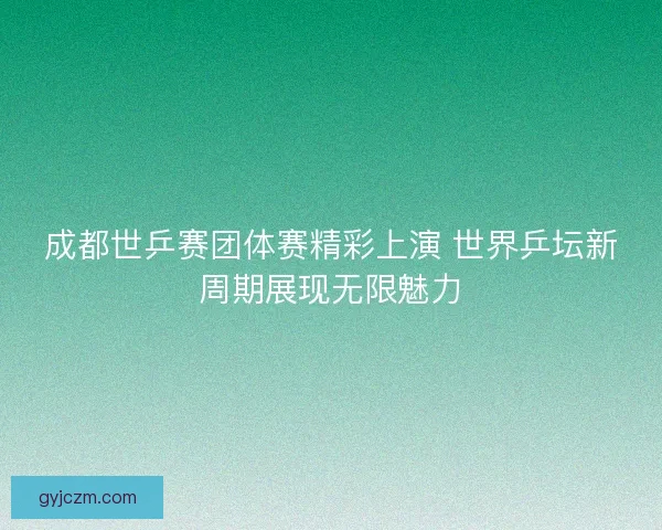 成都世乒赛团体赛精彩上演 世界乒坛新周期展现无限魅力