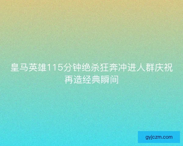 皇马英雄115分钟绝杀狂奔冲进人群庆祝再造经典瞬间