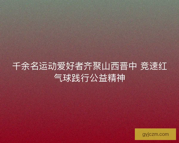 千余名运动爱好者齐聚山西晋中 竞速红气球践行公益精神