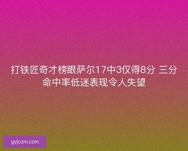 打铁匠奇才榜眼萨尔17中3仅得8分 三分命中率低迷表现令人失望