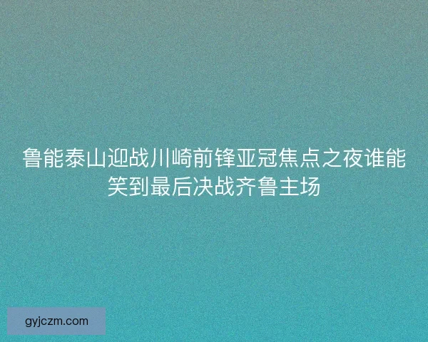 鲁能泰山迎战川崎前锋亚冠焦点之夜谁能笑到最后决战齐鲁主场