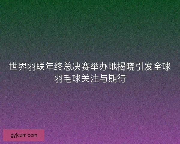 世界羽联年终总决赛举办地揭晓引发全球羽毛球关注与期待 世界羽联年终总决赛举办地揭晓引发全球羽毛球关注与期待