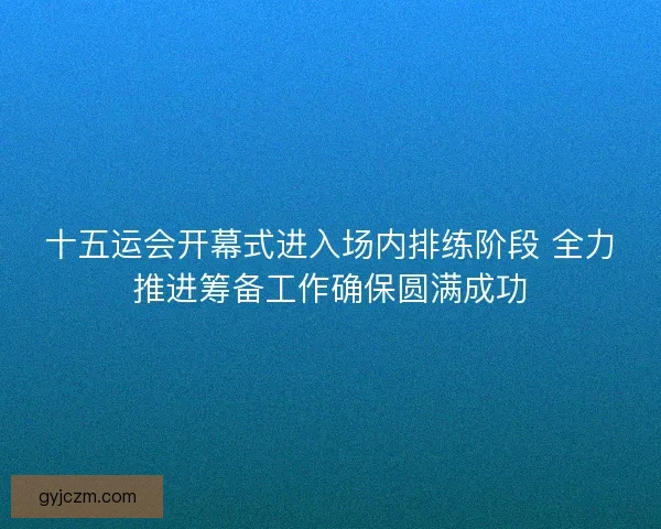 十五运会开幕式进入场内排练阶段 全力推进筹备工作确保圆满成功