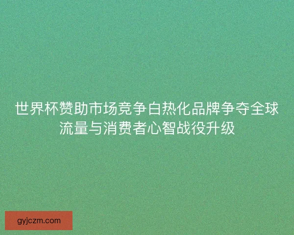 世界杯赞助市场竞争白热化品牌争夺全球流量与消费者心智战役升级
