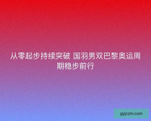 从零起步持续突破 国羽男双巴黎奥运周期稳步前行 从零起步持续突破 国羽男双巴黎奥运周期稳步前行