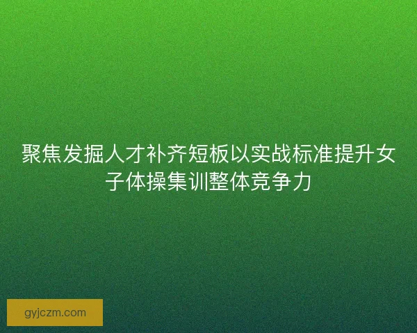 聚焦发掘人才补齐短板以实战标准提升女子体操集训整体竞争力 聚焦发掘人才补齐短板以实战标准提升女子体操集训整体竞争力