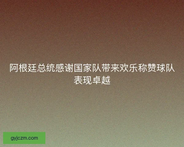 阿根廷总统感谢国家队带来欢乐称赞球队表现卓越 阿根廷总统感谢国家队带来欢乐称赞球队表现卓越